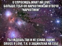 u спросишь,what ай love больше:тебя or наркотики.ай отвечу "наркотики". ты уйдешь,так и не узнав, какие drugs я love, т.к. u зациклена на себе