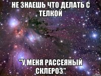 не знаешь что делать с телкой "у меня рассеяный склероз"