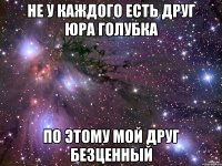 не у каждого есть друг юра голубка по этому мой друг безценный