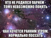 кто не родился парнем - тому невозможно понять как хочется ранним утром, нормально поссать