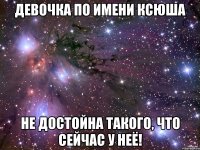 девочка по имени ксюша не достойна такого, что сейчас у неё!