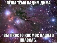 лёша тёма вадим дима вы просто космос нашего класса :-*