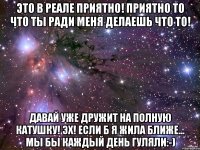 это в реале приятно! приятно то что ты ради меня делаешь что то! давай уже дружит на полную катушку! эх! если б я жила ближе... мы бы каждый день гуляли:-)