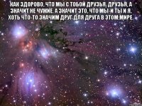 как здорово, что мы с тобой друзья. друзья, а значит не чужие. а значит это, что мы-и ты и я, хоть что-то значим друг для друга в этом мире. 