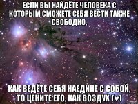 если вы найдёте человека с которым сможете себя вести также свободно, как ведёте себя наедине с собой, то цените его, как воздух (♥)