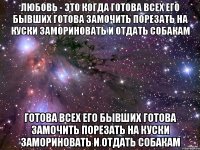 любовь - это когда готова всех его бывших готова замочить порезать на куски замориновать и отдать собакам готова всех его бывших готова замочить порезать на куски замориновать и отдать собакам