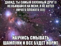 давид, ты самый охуенный друг )) не обижайся на меня, я не хотел ничего плохого ))))) научись смывать шампуни и все будет норм)