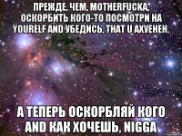 прежде, чем, motherfucka, оскорбить кого-то посмотри на yourelf and убедись, that u axуенен. а теперь оскорбляй кого and как хочешь, nigga