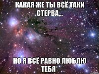 какая же ты всё таки стерва... но я всё равно люблю тебя*