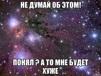 не думай об этом! понял ? а то мне будет хуже