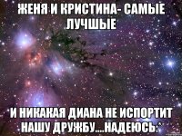 женя и кристина- самые лучшые и никакая диана не испортит нашу дружбу....надеюсь:*