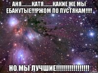 аня.........катя........какие же мы ебанутые!!!ржом по пустякам!!! но мы лучшие!!!