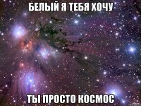 белый я тебя хочу ты просто космос