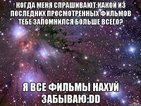 когда меня спрашивают:какой из последних просмотренных фильмов тебе запомнился больше всего? я все фильмы нахуй забываю:dd