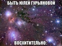 быть юлей гурьяновой восхитительно:*