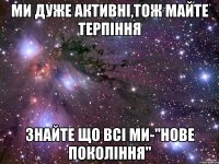 ми дуже активні,тож майте терпіння знайте що всі ми-"нове покоління"