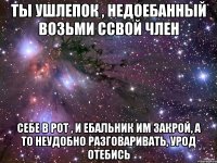 Ты ушлепок , недоебанный возьми ссвой член Себе в рот , и ебальник им закрой, а то неудобно разговаривать, Урод ОТЕБИСЬ