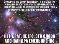 думал что это слова Воеводы?: - Я могу вот так случайно бросить в область человека руку. У меня удары, как у встречной электрички. Если промахнусь, то соперник простудится." нет, брат, не его. это слова Александра Емельяненко