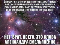 думал что это слова известного вегана?: - Я могу вот так случайно бросить в область человека руку. У меня удары, как у встречной электрички. Если промахнусь, то соперник простудится." нет, брат, не его. это слова Александра Емельяненко