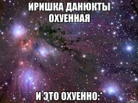 Иришка ДанюкТы охуенная И это охуенно:*