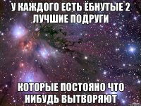 У каждого есть ёбнутые 2 лучшие подруги которые постояно что нибудь вытворяют