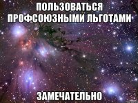 ПОЛЬЗОВАТЬСЯ ПРОФСОЮЗНЫМИ ЛЬГОТАМИ ЗАМЕЧАТЕЛЬНО