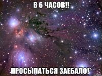 В 6 часов!! Просыпаться заебало!*
