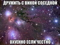 Дружить с Викой Соседкой охуенно если честно