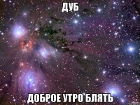ДУБ доброе утро блять