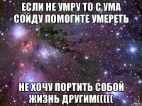 если не умру то с ума сойду помогите умереть не хочу портить собой жизнь другим(((((