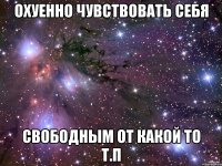 охуенно чувствовать себя свободным от какой то т.п