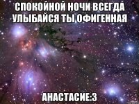 СПОКОЙНОЙ НОЧИ ВСЕГДА УЛЫБАЙСЯ ТЫ ОФИГЕННАЯ АНАСТАСИЕ:3