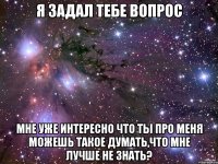 Я задал тебе вопрос Мне уже интересно что ты про меня можешь такое думать,что мне лучше не знать?