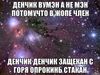 ДЕНЧИК ВУМЭН А НЕ МЭН ПОТОМУЧТО В ЖОПЕ ЧЛЕН ДЕНЧИК ДЕНЧИК ЗАЩЕКАН С ГОРЯ ОПРОКИНЬ СТАКАН