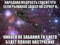 Народная мудрость гласит,что если Рыжаков зашел на сервер и никого не забанил,то у него будет плохое настроение