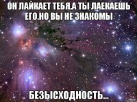 он лайкает тебя,а ты лаекаешь его,но вы не знакомы безысходность...