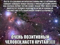 Настя-это девушка которая постоянно ржет,её оптимизму завидует каждый. Найдет выход с любой ситуации,скорее она сначала поржет,потом скажет Пофиг!РЖЕТ много очень много)Этот человек ходячий позитив.Ей законы не писаны,у неё есть свои!)Любит пожрать,и поржать, Очень позитивный человек.Настя крутая!))))