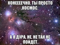 Конеееечно, ты просто космос, а я дура, не, не так не пойдёт