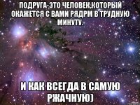 Подруга-это человек,который окажется с вами рядрм в трудную минуту. И как всегда в самую ржачную)