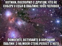 КОТИКИ, ПОСПОРИЛ С ДРУГОМ, ЧТО НЕ СОБЕРУ У СЕБЯ В ПАБЛИКЕ 1000 ЧЕЛОВЕК ПОМОГИТЕ, ВСТУПАЙТЕ В ХОРОШИЙ ПАБЛИК :3 НА МОЕЙ СТЕНЕ РЕПОСТ С НЕГО