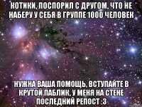 КОТИКИ, ПОСПОРИЛ С ДРУГОМ, ЧТО НЕ НАБЕРУ У СЕБЯ В ГРУППЕ 1000 ЧЕЛОВЕК НУЖНА ВАША ПОМОЩЬ, ВСТУПАЙТЕ В КРУТОЙ ПАБЛИК, У МЕНЯ НА СТЕНЕ ПОСЛЕДНИЙ РЕПОСТ :3