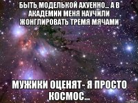 Быть моделькой ахуенно... а в академии меня научили жонглировать тремя мячами Мужики оценят- я просто космос...