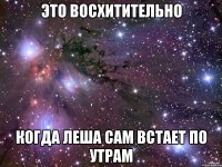 это восхитительно когда леша сам встает по утрам