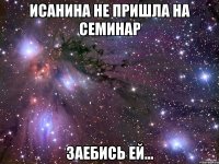 Исанина не пришла на семинар заебись ей...