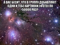 а вас бесит, что в группу добавляют одни и тебе картинки (фото) по 50000 раз? 