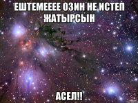 ештемееее озин не истеп жатырсын Асел!!