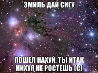 Эмиль дай сигу Пошел нахуй, ты итак нихуя не ростешь (с)