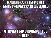 Машенька, ну ты может быть уже расскажешь Дане... Откуда ты? Сколько тебе лет?