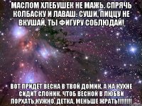 Маслом хлебушек не мажь. Спрячь колбаску и лаваш. Суши, пиццу не вкушай, ты фигуру соблюдай! Вот придёт весна в твой домик, а на кухне сидит СЛОНИК. Чтоб весной в любви порхать,нужно, детка, МЕНЬШЕ ЖРАТЬ!!!!!!!!