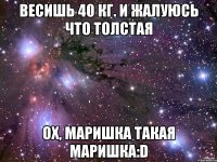 Весишь 40 кг. и жалуюсь что толстая Ох, Маришка такая Маришка:D